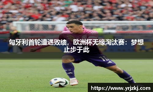 匈牙利首轮遭遇败绩，欧洲杯无缘淘汰赛：梦想止步于此