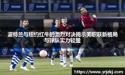 波特兰与纽约红牛的激烈对决揭示美职联新格局与球队实力较量